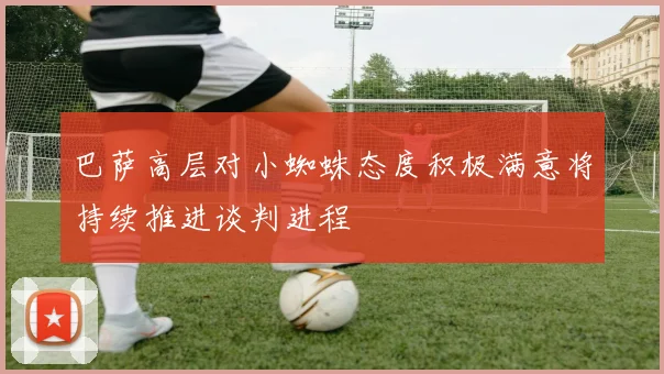 巴萨高层对小蜘蛛态度积极满意将持续推进谈判进程