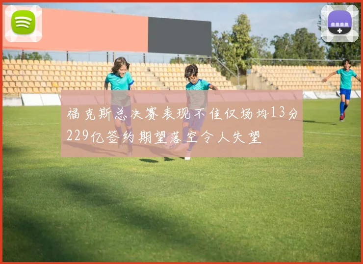 福克斯总决赛表现不佳仅场均13分229亿签约期望落空令人失望