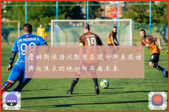 詹姆斯保持沉默意在提升热度深谙舆论焦点的他如何布局未来