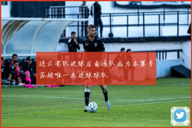连云港队进球后南通队成为本赛季苏超唯一未进球球队