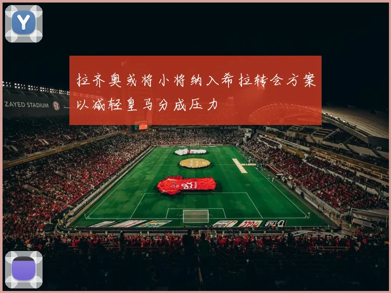 拉齐奥或将小将纳入希拉转会方案以减轻皇马分成压力