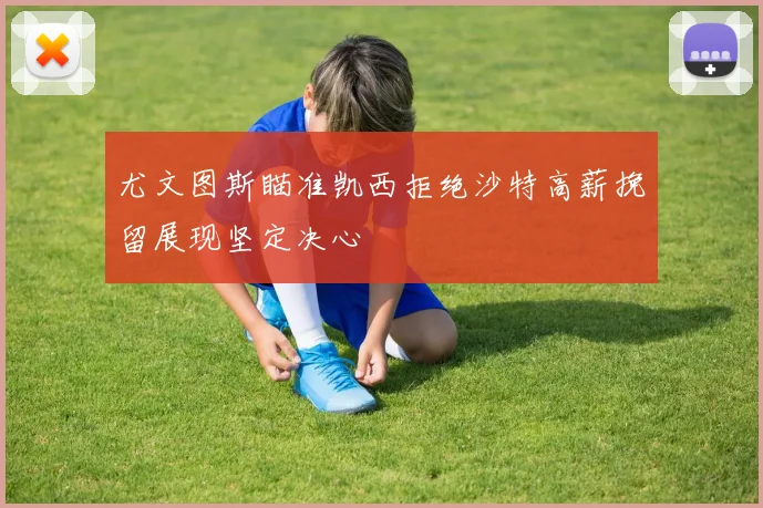尤文图斯瞄准凯西拒绝沙特高薪挽留展现坚定决心