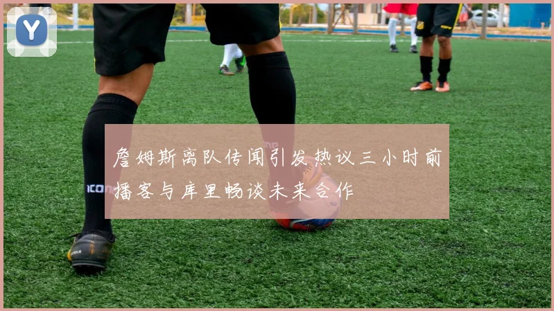 詹姆斯离队传闻引发热议三小时前播客与库里畅谈未来合作