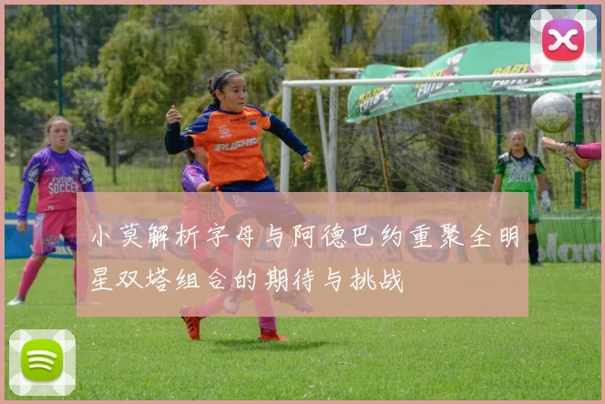 小莫解析字母与阿德巴约重聚全明星双塔组合的期待与挑战