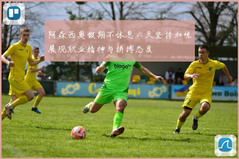 阿森西奥假期不休息六天坚持加练展现职业精神与拼搏态度
