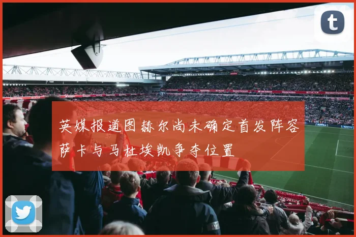 英媒报道图赫尔尚未确定首发阵容萨卡与马杜埃凯争夺位置