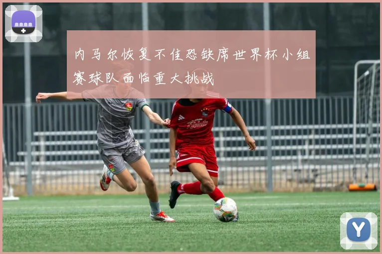 内马尔恢复不佳恐缺席世界杯小组赛球队面临重大挑战