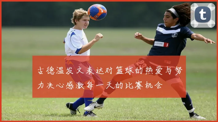 古德温发文表达对篮球的热爱与努力决心感激每一天的比赛机会